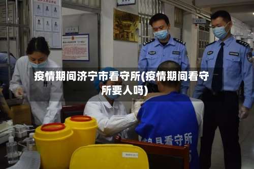 疫情期间济宁市看守所(疫情期间看守所要人吗)-第1张图片