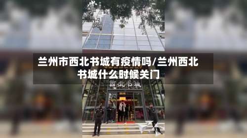 兰州市西北书城有疫情吗/兰州西北书城什么时候关门-第1张图片