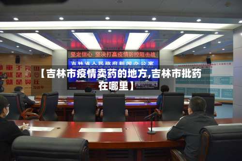 【吉林市疫情卖药的地方,吉林市批药在哪里】-第1张图片