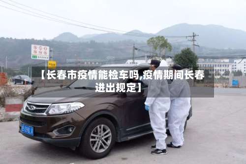 【长春市疫情能检车吗,疫情期间长春进出规定】-第1张图片
