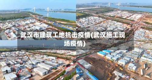 武汉市建筑工地抗击疫情(武汉施工现场疫情)-第2张图片