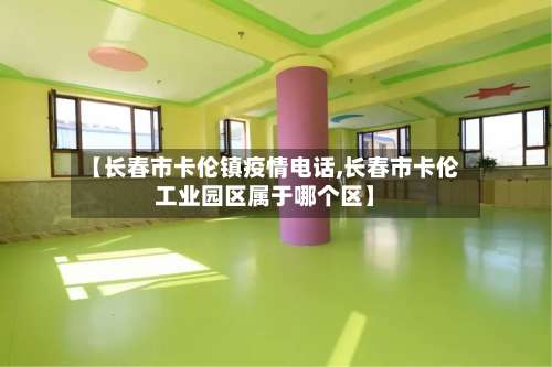 【长春市卡伦镇疫情电话,长春市卡伦工业园区属于哪个区】-第2张图片