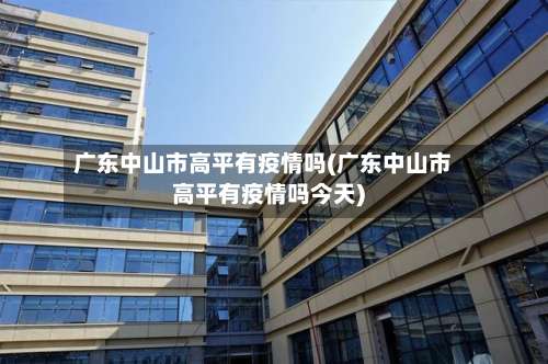广东中山市高平有疫情吗(广东中山市高平有疫情吗今天)-第2张图片