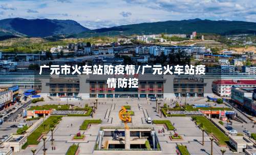 广元市火车站防疫情/广元火车站疫情防控-第1张图片