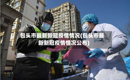 包头市最新新冠疫情情况(包头市最新新冠疫情情况公布)-第3张图片