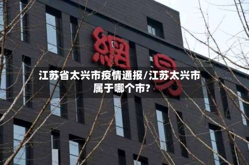 江苏省太兴市疫情通报/江苏太兴市属于哪个市?-第2张图片