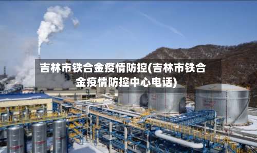 吉林市铁合金疫情防控(吉林市铁合金疫情防控中心电话)-第1张图片
