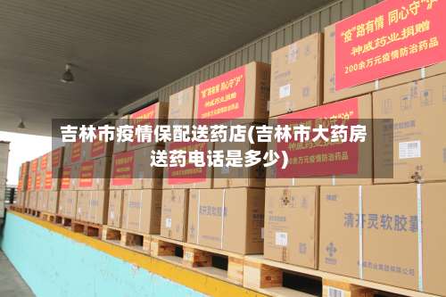吉林市疫情保配送药店(吉林市大药房送药电话是多少)-第1张图片