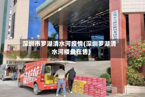 深圳市罗湖清水河疫情(深圳罗湖清水河楼盘在售)-第1张图片