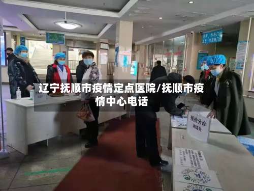 辽宁抚顺市疫情定点医院/抚顺市疫情中心电话-第1张图片