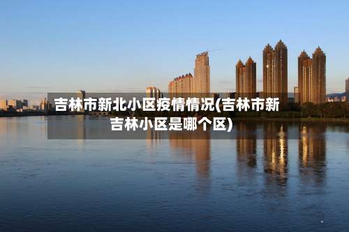 吉林市新北小区疫情情况(吉林市新吉林小区是哪个区)-第1张图片