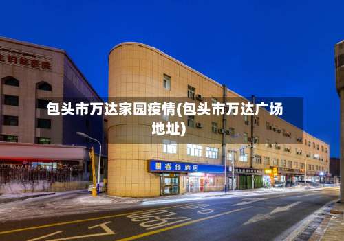 包头市万达家园疫情(包头市万达广场地址)-第1张图片