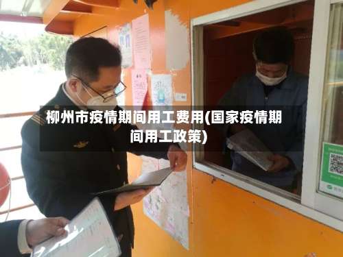 柳州市疫情期间用工费用(国家疫情期间用工政策)-第1张图片