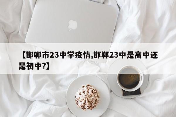 【邯郸市23中学疫情,邯郸23中是高中还是初中?】