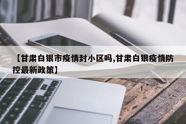 【甘肃白银市疫情封小区吗,甘肃白银疫情防控最新政策】