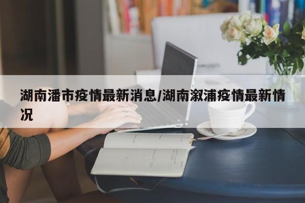 湖南潘市疫情最新消息/湖南溆浦疫情最新情况