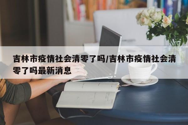 吉林市疫情社会清零了吗/吉林市疫情社会清零了吗最新消息