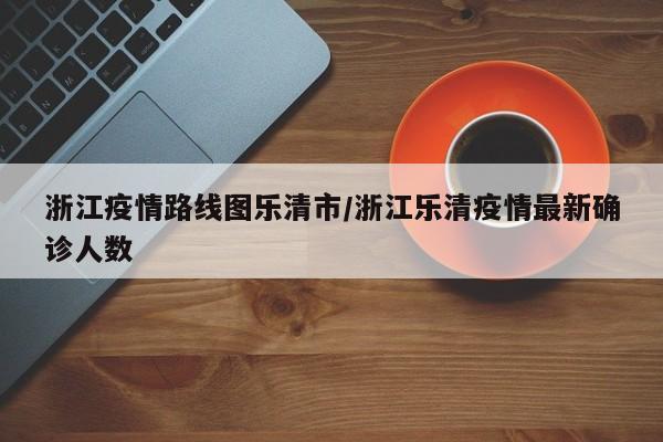 浙江疫情路线图乐清市/浙江乐清疫情最新确诊人数