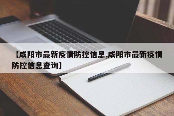 【咸阳市最新疫情防控信息,咸阳市最新疫情防控信息查询】