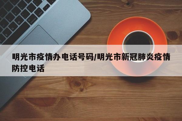 明光市疫情办电话号码/明光市新冠肺炎疫情防控电话
