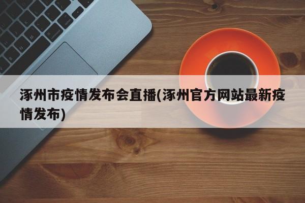 涿州市疫情发布会直播(涿州官方网站最新疫情发布)